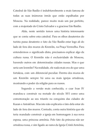 Catedral de São Basílio é indubitavelmente a mais famosa de
todas as suas inúmeras irmãs que estão espalhadas por
Moscou. Na realidade, parece muito mais um par perfeito,
com a majestade do Cristo Salvador e a graciosa São Basílio.
Aliás, neste sentido temos uma história interessante
que se conta sobre esta catedral. Para os olhos desatentos do
turista passa desatento o fato da São Basílio estar logo ali do
lado de fora dos muros do Kremlin, na Praça Vermelha. Para
entendermos o significado disto, precisamos explicar algo da
cultura russa. O Kremlin não é exclusividade de Moscou,
havendo outros em determinadas cidades russas. Mas o que
seria um kremlin? Na realidade, ele nada mais era do que uma
fortaleza, com um diferencial peculiar. Dentro dos muros de
um Kremlin sempre há uma ou mais igrejas ortodoxas,
mostrando o poder da religião para os russos.
Segundo a versão mais conhecida, o czar Ivan IV
mandou-a construir na metade do século XVI como uma
comemoração ao seu triunfo na conquista das cidades de
Kazan e Astrakhan. Mas isto não explicaria o fato dela estar do
lado de fora dos muros. Contudo, conta outra história que ele
teria mandado construir a igreja em homenagem à sua nova
esposa, uma princesa armênia. Pelo fato da princesa não ser
ortodoxa russa, e sim ligada ao ramo da Igreja Cristã Armênia,
 
