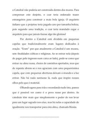 a Catedral não poderia ser construída dentro dos muros. Para
compensar este desjeito, o czar teria ordenado trazer
estrangeiros para construir a mais bela igreja. O arquiteto
italiano que a projetou teria pagado caro por tamanha beleza,
pois segundo uma tradição, o czar teria mandado cegar o
arquiteto para que jamais fizesse algo tão glorioso!
Por dentro a Catedral está dividida em pequenas
capelas que tradicionalmente eram lugares dedicados à
oração. “Eram” por que atualmente a Catedral é um museu,
sem finalidades cúlticas e religiosas. Ao se entrar nela (depois
de pagar pelo ingresso num caixa ao lado), pode-se como que
entrar na alma russa, cheios de caminhos apertados, mas que
de repente abrem-se e nos agraciam com uma pequeníssima
capela, que com pequenas aberturas deixam o mundo e a luz
entrar. Não há nada suntuoso lá, nada que inspire nossos
olhos pelo que é material.
Olhando agora para trás e recordando tudo isto, parece
que é possível ver como é o povo russo por dentro. As
catedrais têm mais que simplesmente o poder de nos levar
para um lugar sagrado nos céus, mas há nelas a capacidade de
igualmente nos transportar para esta alma, chamada Rússia.
------------------------------------------------
 