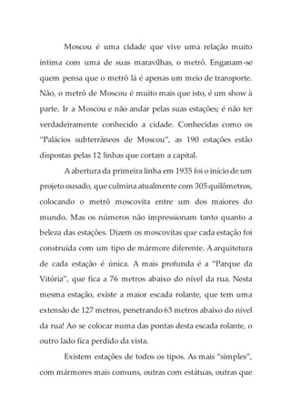 Moscou é uma cidade que vive uma relação muito
íntima com uma de suas maravilhas, o metrô. Enganam-se
quem pensa que o metrô lá é apenas um meio de transporte.
Não, o metrô de Moscou é muito mais que isto, é um show à
parte. Ir a Moscou e não andar pelas suas estações; é não ter
verdadeiramente conhecido a cidade. Conhecidas como os
“Palácios subterrâneos de Moscou”, as 190 estações estão
dispostas pelas 12 linhas que cortam a capital.
A abertura da primeira linha em 1935 foi o início de um
projeto ousado, que culmina atualmente com 305 quilômetros,
colocando o metrô moscovita entre um dos maiores do
mundo. Mas os números não impressionam tanto quanto a
beleza das estações. Dizem os moscovitas que cada estação foi
construída com um tipo de mármore diferente. A arquitetura
de cada estação é única. A mais profunda é a “Parque da
Vitória”, que fica a 76 metros abaixo do nível da rua. Nesta
mesma estação, existe a maior escada rolante, que tem uma
extensão de 127 metros, penetrando 63 metros abaixo do nível
da rua! Ao se colocar numa das pontas desta escada rolante, o
outro lado fica perdido da vista.
Existem estações de todos os tipos. As mais “simples”,
com mármores mais comuns, outras com estátuas, outras que
 