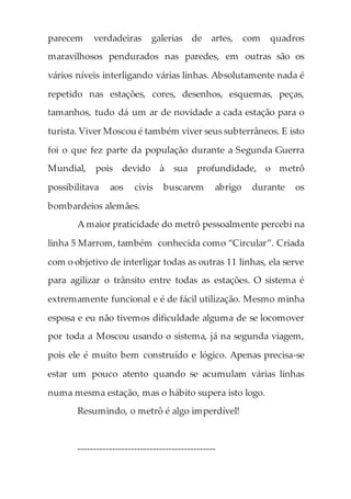 parecem verdadeiras galerias de artes, com quadros
maravilhosos pendurados nas paredes, em outras são os
vários níveis interligando várias linhas. Absolutamente nada é
repetido nas estações, cores, desenhos, esquemas, peças,
tamanhos, tudo dá um ar de novidade a cada estação para o
turista. Viver Moscou é também viver seus subterrâneos. E isto
foi o que fez parte da população durante a Segunda Guerra
Mundial, pois devido à sua profundidade, o metrô
possibilitava aos civis buscarem abrigo durante os
bombardeios alemães.
A maior praticidade do metrô pessoalmente percebi na
linha 5 Marrom, também conhecida como “Circular”. Criada
com o objetivo de interligar todas as outras 11 linhas, ela serve
para agilizar o trânsito entre todas as estações. O sistema é
extremamente funcional e é de fácil utilização. Mesmo minha
esposa e eu não tivemos dificuldade alguma de se locomover
por toda a Moscou usando o sistema, já na segunda viagem,
pois ele é muito bem construído e lógico. Apenas precisa-se
estar um pouco atento quando se acumulam várias linhas
numa mesma estação, mas o hábito supera isto logo.
Resumindo, o metrô é algo imperdível!
--------------------------------------------
 