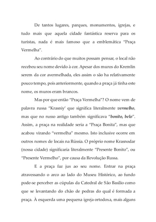 De tantos lugares, parques, monumentos, igrejas, e
tudo mais que aquela cidade fantástica reserva para os
turistas, nada é mais famoso que a emblemática “Praça
Vermelha”.
Ao contrário do que muitos possam pensar, o local não
recebeu seu nome devido à cor. Apesar dos muros do Kremlin
serem da cor avermelhada, eles assim o são ha relativamente
pouco tempo, pois anteriormente, quando a praça já tinha este
nome, os muros eram brancos.
Mas por que então “Praça Vermelha”? O nome vem de
palavra russa “Krasniy’ que significa literalmente vermelho,
mas que no russo antigo também significava “bonito, belo”.
Assim, a praça na realidade seria a “Praça Bonita”, mas que
acabou virando “vermelha” mesmo. Isto inclusive ocorre em
outros nomes de locais na Rússia. O próprio nome Krasnodar
(nossa cidade) significaria literalmente “Presente Bonito”, ou
“Presente Vermelho”, por causa da Revolução Russa.
E a praça faz jus ao seu nome. Entrar na praça
atravessando o arco ao lado do Museu Histórico, ao fundo
pode-se perceber as cúpulas da Catedral de São Basílio como
que se levantando do chão de pedras do qual é formada a
praça. À esquerda uma pequena igreja ortodoxa, mais alguns
 