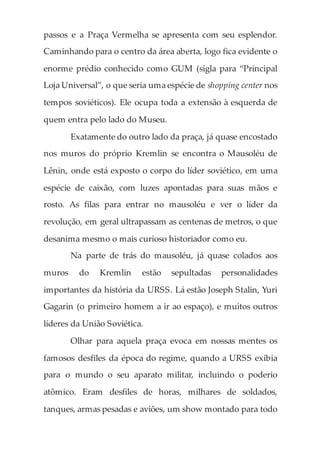 passos e a Praça Vermelha se apresenta com seu esplendor.
Caminhando para o centro da área aberta, logo fica evidente o
enorme prédio conhecido como GUM (sigla para “Principal
Loja Universal”, o que seria uma espécie de shopping center nos
tempos soviéticos). Ele ocupa toda a extensão à esquerda de
quem entra pelo lado do Museu.
Exatamente do outro lado da praça, já quase encostado
nos muros do próprio Kremlin se encontra o Mausoléu de
Lênin, onde está exposto o corpo do líder soviético, em uma
espécie de caixão, com luzes apontadas para suas mãos e
rosto. As filas para entrar no mausoléu e ver o líder da
revolução, em geral ultrapassam as centenas de metros, o que
desanima mesmo o mais curioso historiador como eu.
Na parte de trás do mausoléu, já quase colados aos
muros do Kremlin estão sepultadas personalidades
importantes da história da URSS. Lá estão Joseph Stalin, Yuri
Gagarin (o primeiro homem a ir ao espaço), e muitos outros
líderes da União Soviética.
Olhar para aquela praça evoca em nossas mentes os
famosos desfiles da época do regime, quando a URSS exibia
para o mundo o seu aparato militar, incluindo o poderio
atômico. Eram desfiles de horas, milhares de soldados,
tanques, armas pesadas e aviões, um show montado para todo
 