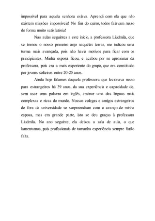 impossível para aquela senhora eslava. Aprendi com ela que não
existem missões impossíveis! No fim do curso, todos falavam russo
de forma muito satisfatória!
Nas aulas seguintes a este início, a professora Liudmila, que
se tornou o nosso primeiro anjo naquelas terras, me indicou uma
turma mais avançada, pois não havia motivos para ficar com os
principiantes. Minha esposa ficou, e acabou por se aproximar da
professora, pois era a mais experiente do grupo, que era constituído
por jovens solteiros entre 20-25 anos.
Ainda hoje falamos daquela professora que lecionava russo
para estrangeiros há 39 anos, da sua experiência e capacidade de,
sem usar uma palavra em inglês, ensinar uma das línguas mais
complexas e ricas do mundo. Nossos colegas e amigos estrangeiros
de fora da universidade se surpreendiam com o avanço de minha
esposa, mas em grande parte, isto se deu graças à professora
Liudmila. No ano seguinte, ela deixou a sala de aula, o que
lamentamos, pois profissionais de tamanha experiência sempre farão
falta.
 