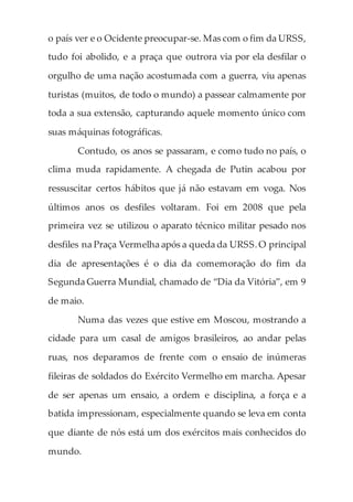 o país ver e o Ocidente preocupar-se. Mas com o fim da URSS,
tudo foi abolido, e a praça que outrora via por ela desfilar o
orgulho de uma nação acostumada com a guerra, viu apenas
turistas (muitos, de todo o mundo) a passear calmamente por
toda a sua extensão, capturando aquele momento único com
suas máquinas fotográficas.
Contudo, os anos se passaram, e como tudo no país, o
clima muda rapidamente. A chegada de Putin acabou por
ressuscitar certos hábitos que já não estavam em voga. Nos
últimos anos os desfiles voltaram. Foi em 2008 que pela
primeira vez se utilizou o aparato técnico militar pesado nos
desfiles na Praça Vermelha após a queda da URSS.O principal
dia de apresentações é o dia da comemoração do fim da
Segunda Guerra Mundial, chamado de “Dia da Vitória”, em 9
de maio.
Numa das vezes que estive em Moscou, mostrando a
cidade para um casal de amigos brasileiros, ao andar pelas
ruas, nos deparamos de frente com o ensaio de inúmeras
fileiras de soldados do Exército Vermelho em marcha. Apesar
de ser apenas um ensaio, a ordem e disciplina, a força e a
batida impressionam, especialmente quando se leva em conta
que diante de nós está um dos exércitos mais conhecidos do
mundo.
 