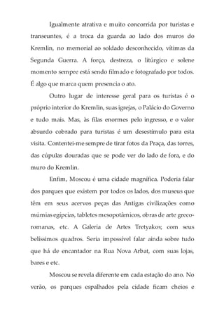 Igualmente atrativa e muito concorrida por turistas e
transeuntes, é a troca da guarda ao lado dos muros do
Kremlin, no memorial ao soldado desconhecido, vítimas da
Segunda Guerra. A força, destreza, o litúrgico e solene
momento sempre está sendo filmado e fotografado por todos.
É algo que marca quem presencia o ato.
Outro lugar de interesse geral para os turistas é o
próprio interior do Kremlin, suas igrejas, o Palácio do Governo
e tudo mais. Mas, às filas enormes pelo ingresso, e o valor
absurdo cobrado para turistas é um desestímulo para esta
visita. Contentei-me sempre de tirar fotos da Praça, das torres,
das cúpulas douradas que se pode ver do lado de fora, e do
muro do Kremlin.
Enfim, Moscou é uma cidade magnífica. Poderia falar
dos parques que existem por todos os lados, dos museus que
têm em seus acervos peças das Antigas civilizações como
múmias egípcias, tabletes mesopotâmicos, obras de arte greco-
romanas, etc. A Galeria de Artes Tretyakov, com seus
belíssimos quadros. Seria impossível falar ainda sobre tudo
que há de encantador na Rua Nova Arbat, com suas lojas,
bares e etc.
Moscou se revela diferente em cada estação do ano. No
verão, os parques espalhados pela cidade ficam cheios e
 