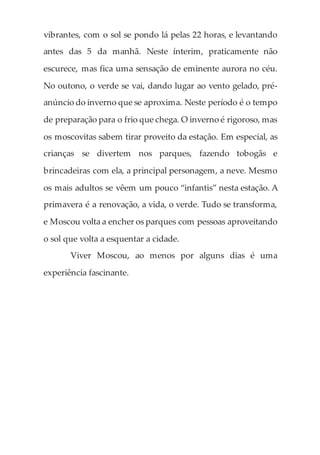 vibrantes, com o sol se pondo lá pelas 22 horas, e levantando
antes das 5 da manhã. Neste ínterim, praticamente não
escurece, mas fica uma sensação de eminente aurora no céu.
No outono, o verde se vai, dando lugar ao vento gelado, pré-
anúncio do inverno que se aproxima. Neste período é o tempo
de preparação para o frio que chega. O inverno é rigoroso, mas
os moscovitas sabem tirar proveito da estação. Em especial, as
crianças se divertem nos parques, fazendo tobogãs e
brincadeiras com ela, a principal personagem, a neve. Mesmo
os mais adultos se vêem um pouco “infantis” nesta estação. A
primavera é a renovação, a vida, o verde. Tudo se transforma,
e Moscou volta a encher os parques com pessoas aproveitando
o sol que volta a esquentar a cidade.
Viver Moscou, ao menos por alguns dias é uma
experiência fascinante.
 