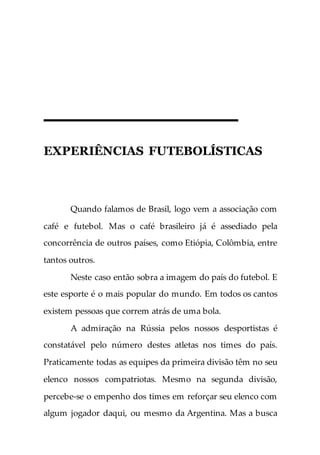 EXPERIÊNCIAS FUTEBOLÍSTICAS
Quando falamos de Brasil, logo vem a associação com
café e futebol. Mas o café brasileiro já é assediado pela
concorrência de outros países, como Etiópia, Colômbia, entre
tantos outros.
Neste caso então sobra a imagem do país do futebol. E
este esporte é o mais popular do mundo. Em todos os cantos
existem pessoas que correm atrás de uma bola.
A admiração na Rússia pelos nossos desportistas é
constatável pelo número destes atletas nos times do país.
Praticamente todas as equipes da primeira divisão têm no seu
elenco nossos compatriotas. Mesmo na segunda divisão,
percebe-se o empenho dos times em reforçar seu elenco com
algum jogador daqui, ou mesmo da Argentina. Mas a busca
 