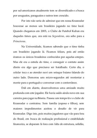 por sul-americanos atualmente tem se diversificado e a busca
por uruguaios, paraguaios e outros tem crescido.
Por isto não seria de admirar que em nossa Krasnodar
houvesse ao menos um brasileiro jogando no time local.
Quando chegamos em 2005, o Clube de Futebol Kuban era
daqueles times que, ora está na Segundona, ora sobe para a
Primeirona.
Na Universidade, ficamos sabendo que o time tinha
um brasileiro jogando lá. Ficamos felizes, pois até então
éramos os únicos brasileiros conhecidos por aquelas estepes.
Mas ele era a estrela do time, e conseguir o contato assim
direto era algo que precisava ser batalhado. Certo dia, o
celular toca e ao atender ouvi um sotaque baiano falando do
outro lado. Demorou uns micro-segundos até reorientar a
mente para o português e conversar com o conterrâneo.
Dali em diante, desenvolvemos uma amizade muito
profunda com este jogador. Ele havia saído ainda novo em sua
carreira para jogar na Bósnia. Passou um tempo lá e o clube de
Krasnodar o contratou. Sem família (esposa e filhos), sem
maiores impedimentos aceitou o desafio de vir para
Krasnodar. Digo isto, pois muitos jogadores que vão para fora
do Brasil, em busca de realização profissional e estabilidade
financeira, se deparam lá fora com falta de estrutura, solidão,
 