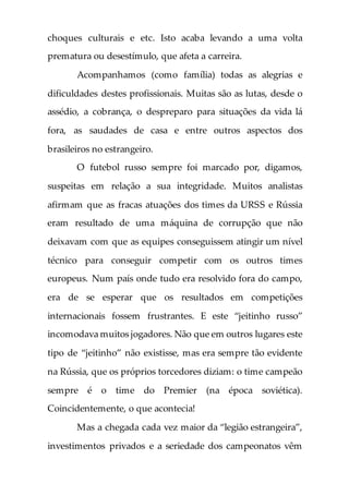 choques culturais e etc. Isto acaba levando a uma volta
prematura ou desestímulo, que afeta a carreira.
Acompanhamos (como família) todas as alegrias e
dificuldades destes profissionais. Muitas são as lutas, desde o
assédio, a cobrança, o despreparo para situações da vida lá
fora, as saudades de casa e entre outros aspectos dos
brasileiros no estrangeiro.
O futebol russo sempre foi marcado por, digamos,
suspeitas em relação a sua integridade. Muitos analistas
afirmam que as fracas atuações dos times da URSS e Rússia
eram resultado de uma máquina de corrupção que não
deixavam com que as equipes conseguissem atingir um nível
técnico para conseguir competir com os outros times
europeus. Num país onde tudo era resolvido fora do campo,
era de se esperar que os resultados em competições
internacionais fossem frustrantes. E este “jeitinho russo”
incomodava muitos jogadores. Não que em outros lugares este
tipo de “jeitinho” não existisse, mas era sempre tão evidente
na Rússia, que os próprios torcedores diziam: o time campeão
sempre é o time do Premier (na época soviética).
Coincidentemente, o que acontecia!
Mas a chegada cada vez maior da “legião estrangeira”,
investimentos privados e a seriedade dos campeonatos vêm
 
