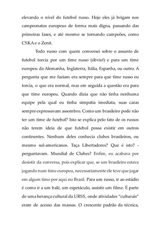 elevando o nível do futebol russo. Hoje eles já brigam nos
campeonatos europeus de forma mais digna, passando das
primeiras fases, e até mesmo se tornando campeões, como
CSKA e o Zenit.
Todo russo com quem conversei sobre o assunto de
futebol torcia por um time russo (óbvio!) e para um time
europeu da Alemanha, Inglaterra, Itália, Espanha, ou outro. A
pergunta que me faziam era sempre para que time russo eu
torcia, o que era normal, mas em seguida a questão era para
que time europeu. Quando dizia que não tinha nenhuma
equipe pela qual eu tinha simpatia imediata, suas caras
sempre expressavam assombro. Como um brasileiro pode não
ter um time de futebol? Isto se explica pelo fato de os russos
não terem ideia de que futebol possa existir em outros
continentes. Nenhum deles conhecia clubes brasileiros, ou
mesmo sul-americanos. Taça Libertadores? Que é isto? -
perguntavam. Mundial de Clubes? Enfim, eu acabava por
desistir da conversa, pois explicar que, se um brasileiro estava
jogando num time europeu, necessariamente ele teve que jogar
em algum time por aqui no Brasil. Para um russo, ir ao estádio
é como ir a um balé, um espetáculo, assistir um filme. É parte
de uma herança cultural da URSS, onde atividades “culturais”
eram de acesso das massas. O crescente padrão da técnica,
 