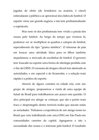 jogadas de efeito (de brasileiros na maioria, é claro!)
estimularam o público a se aproximar dos clubes de futebol. O
esporte virou um grande negócio, e isto tem profissionalizado
o espetáculo.
Mas nem só dos profissionais tem vivido a paixão dos
russos pelo futebol. Ao longo do tempo que vivemos lá,
pudemos ver se multiplicar as quadras e campos de futebol,
especialmente do tipo “grama sintética”. O interesse de pais
em buscar uma atividade física para os filhos também
impulsionou o mercado de escolinhas de futebol. O governo
tem buscado no esporte uma forma de ideologia perdida com
o fim da URSS. O consumo de drogas e álcool tem alarmado as
autoridades, e em especial a de Krasnodar, e a solução mais
rápida é a prática de esporte.
Através de alguns contatos na cidade nós, com um
grupo de amigos, propusemos a vinda de uma equipe de
futsal do Brasil para trabalharmos um pouco esta questão. O
alvo principal era atingir as crianças, que são o ponto mais
fraco e desprotegido destes terríveis males que atacam todas
as sociedades. Tínhamos a experiência de um amigo nosso no
Brasil que vem trabalhando com uma ONG em São Paulo em
comunidades carentes da capital. Agregamos a isto a
necessidade dos russos e o interesse pelo futebol. O resultado
 