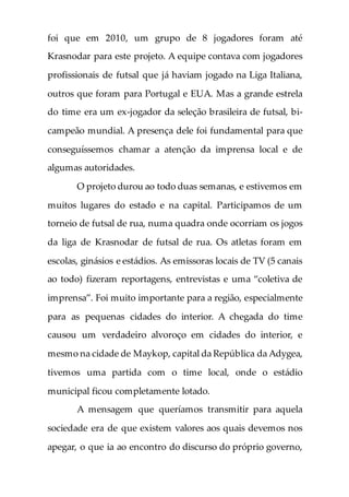 foi que em 2010, um grupo de 8 jogadores foram até
Krasnodar para este projeto. A equipe contava com jogadores
profissionais de futsal que já haviam jogado na Liga Italiana,
outros que foram para Portugal e EUA. Mas a grande estrela
do time era um ex-jogador da seleção brasileira de futsal, bi-
campeão mundial. A presença dele foi fundamental para que
conseguíssemos chamar a atenção da imprensa local e de
algumas autoridades.
O projeto durou ao todo duas semanas, e estivemos em
muitos lugares do estado e na capital. Participamos de um
torneio de futsal de rua, numa quadra onde ocorriam os jogos
da liga de Krasnodar de futsal de rua. Os atletas foram em
escolas, ginásios e estádios. As emissoras locais de TV (5 canais
ao todo) fizeram reportagens, entrevistas e uma “coletiva de
imprensa”. Foi muito importante para a região, especialmente
para as pequenas cidades do interior. A chegada do time
causou um verdadeiro alvoroço em cidades do interior, e
mesmo na cidade de Maykop, capital da República da Adygea,
tivemos uma partida com o time local, onde o estádio
municipal ficou completamente lotado.
A mensagem que queríamos transmitir para aquela
sociedade era de que existem valores aos quais devemos nos
apegar, o que ia ao encontro do discurso do próprio governo,
 