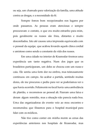 ou seja, um chamado para valorização da família, uma atitude
contra as drogas, e a necessidade da fé.
Sempre fomos bem recepcionados nos lugares por
onde passamos. As pessoas eram atenciosas e sempre
procuravam o contato, o que era muito estranho para mim,
pois geralmente os russos são frios, distantes e muito
desconfiados. Isto até causou uma impressão equivocada com
o pessoal da equipe, que acabou levando aquele clima cordial
e amistoso como sendo a constante da vida dos russos.
Em uma cidade no interior de Krasnodar tivemos uma
experiência um tanto negativa. Num dos jogos que os
brasileiros participaram, um deles se chocou com um russo e
caiu. Ele sentiu uma forte dor no ombro, mas teimosamente
continuou em campo. Ao acabar a partida, sentindo muitas
dores, ele me procurou e pediu para ver se poderíamos ver o
que havia ocorrido. Felizmente no local havia uma ambulância
de plantão, e recorremos ao pessoal ali. Fizeram uma faixa e
deram algum remédio, mas a situação não parecia nada boa.
Uma das organizadoras do evento veio ao meu encontro e
recomendou que fôssemos para o hospital municipal para
falar com os médicos.
Não tive como conter em minha mente as cenas das
experiências anteriores nos hospitais de Krasnodar, mas
 