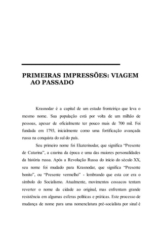 PRIMEIRAS IMPRESSÕES: VIAGEM
AO PASSADO
Krasnodar é a capital de um estado fronteiriço que leva o
mesmo nome. Sua população está por volta de um milhão de
pessoas, apesar de oficialmente ter pouco mais de 700 mil. Foi
fundada em 1793, inicialmente como uma fortificação avançada
russa na conquista do sul do país.
Seu primeiro nome foi Ekaterinodar, que significa “Presente
de Catarina”, a czarina da época e uma das maiores personalidades
da história russa. Após a Revolução Russa do início do século XX,
seu nome foi mudado para Krasnodar, que significa “Presente
bonito”, ou “Presente vermelho” - lembrando que esta cor era o
símbolo do Socialismo. Atualmente, movimentos cossacos tentam
reverter o nome da cidade ao original, mas enfrentam grande
resistência em algumas esferas políticas e práticas. Este processo de
mudança de nome para uma nomenclatura pré-socialista por sinal é
 