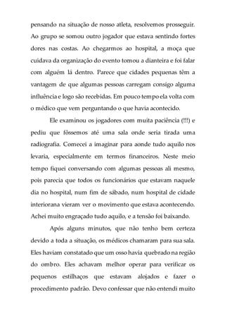 pensando na situação de nosso atleta, resolvemos prosseguir.
Ao grupo se somou outro jogador que estava sentindo fortes
dores nas costas. Ao chegarmos ao hospital, a moça que
cuidava da organização do evento tomou a dianteira e foi falar
com alguém lá dentro. Parece que cidades pequenas têm a
vantagem de que algumas pessoas carregam consigo alguma
influência e logo são recebidas. Em pouco tempo ela volta com
o médico que vem perguntando o que havia acontecido.
Ele examinou os jogadores com muita paciência (!!!) e
pediu que fôssemos até uma sala onde seria tirada uma
radiografia. Comecei a imaginar para aonde tudo aquilo nos
levaria, especialmente em termos financeiros. Neste meio
tempo fiquei conversando com algumas pessoas ali mesmo,
pois parecia que todos os funcionários que estavam naquele
dia no hospital, num fim de sábado, num hospital de cidade
interiorana vieram ver o movimento que estava acontecendo.
Achei muito engraçado tudo aquilo, e a tensão foi baixando.
Após alguns minutos, que não tenho bem certeza
devido a toda a situação, os médicos chamaram para sua sala.
Eles haviam constatado que um osso havia quebrado na região
do ombro. Eles achavam melhor operar para verificar os
pequenos estilhaços que estavam alojados e fazer o
procedimento padrão. Devo confessar que não entendi muito
 
