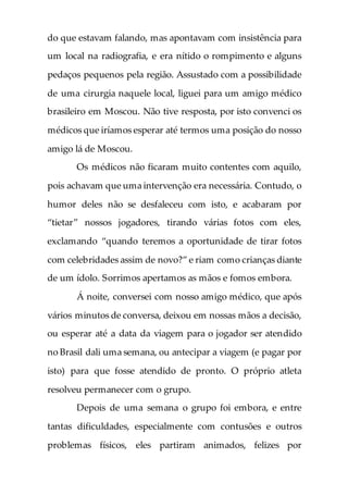 do que estavam falando, mas apontavam com insistência para
um local na radiografia, e era nítido o rompimento e alguns
pedaços pequenos pela região. Assustado com a possibilidade
de uma cirurgia naquele local, liguei para um amigo médico
brasileiro em Moscou. Não tive resposta, por isto convenci os
médicos que iríamos esperar até termos uma posição do nosso
amigo lá de Moscou.
Os médicos não ficaram muito contentes com aquilo,
pois achavam que uma intervenção era necessária. Contudo, o
humor deles não se desfaleceu com isto, e acabaram por
“tietar” nossos jogadores, tirando várias fotos com eles,
exclamando “quando teremos a oportunidade de tirar fotos
com celebridades assim de novo?” e riam como crianças diante
de um ídolo. Sorrimos apertamos as mãos e fomos embora.
Á noite, conversei com nosso amigo médico, que após
vários minutos de conversa, deixou em nossas mãos a decisão,
ou esperar até a data da viagem para o jogador ser atendido
no Brasil dali uma semana, ou antecipar a viagem (e pagar por
isto) para que fosse atendido de pronto. O próprio atleta
resolveu permanecer com o grupo.
Depois de uma semana o grupo foi embora, e entre
tantas dificuldades, especialmente com contusões e outros
problemas físicos, eles partiram animados, felizes por
 