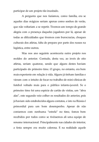 participar de um projeto tão inusitado.
A pergunta que nos fazíamos, como família, era se
aqueles dias mágicos seriam apenas como sonhos de verão,
que não voltariam a se repetir. Tivemos um tempo de grande
alegria com a presença daqueles jogadores por lá, apesar de
todas as dificuldades que tivemos com burocracias, choques
culturais dos atletas, falta de preparo por parte dos russos na
logística, entre outros.
Mas nos ano seguinte aconteceria outro projeto nos
moldes do anterior. Contudo, desta vez, ao invés de oito
atletas, seriam quatorze, sendo que alguns destes haviam
participado do primeiro time. O grupo, no entanto, era bem
mais experiente em relação à vida. Alguns já tinham famílias e
vieram com o intuito de focar no trabalho de mini-clínicas de
futebol voltado mais para o público infanto-juvenil. Se o
primeiro time foi uma espécie de cartão de visitas, um “abra
alas”, este segundo veio colher os resultados do anterior, pois
já haviam sido estabelecidos alguns contatos, e isto na Rússia é
primordial para um bom desempenho. Apesar de não
contarmos com nenhuma “estrela” no time, fomos bem
recebidos por todos como se tivéssemos ali uma equipe de
renome internacional. Principalmente nas cidades do interior,
a festa sempre era muito calorosa. E na realidade aquele
 