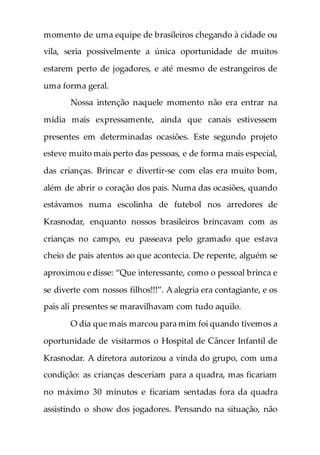 momento de uma equipe de brasileiros chegando à cidade ou
vila, seria possivelmente a única oportunidade de muitos
estarem perto de jogadores, e até mesmo de estrangeiros de
uma forma geral.
Nossa intenção naquele momento não era entrar na
mídia mais expressamente, ainda que canais estivessem
presentes em determinadas ocasiões. Este segundo projeto
esteve muito mais perto das pessoas, e de forma mais especial,
das crianças. Brincar e divertir-se com elas era muito bom,
além de abrir o coração dos pais. Numa das ocasiões, quando
estávamos numa escolinha de futebol nos arredores de
Krasnodar, enquanto nossos brasileiros brincavam com as
crianças no campo, eu passeava pelo gramado que estava
cheio de pais atentos ao que acontecia. De repente, alguém se
aproximou e disse: “Que interessante, como o pessoal brinca e
se diverte com nossos filhos!!!”. A alegria era contagiante, e os
pais ali presentes se maravilhavam com tudo aquilo.
O dia que mais marcou para mim foi quando tivemos a
oportunidade de visitarmos o Hospital de Câncer Infantil de
Krasnodar. A diretora autorizou a vinda do grupo, com uma
condição: as crianças desceriam para a quadra, mas ficariam
no máximo 30 minutos e ficariam sentadas fora da quadra
assistindo o show dos jogadores. Pensando na situação, não
 