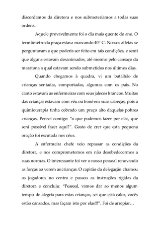 discordamos da diretora e nos submeteríamos a todas suas
ordens.
Aquele provavelmente foi o dia mais quente do ano. O
termômetro da praça estava marcando 40° C. Nossos atletas se
perguntavam o que poderia ser feito em tais condições, e senti
que alguns estavam desanimados, até mesmo pelo cansaço da
maratona a qual estavam sendo submetidos nos últimos dias.
Quando chegamos à quadra, vi um batalhão de
crianças sentadas, comportadas, algumas com os pais. No
canto estavam as enfermeiras com seus jalecos brancos. Muitas
das crianças estavam com véu ou boné em suas cabeças, pois a
quimioterapia tinha cobrado um preço alto daquelas pobres
crianças. Pensei comigo: “o que podemos fazer por elas, que
será possível fazer aqui?”. Gosto de crer que esta pequena
oração foi escutada nos céus.
A enfermeira chefe veio repassar as condições da
diretora, e nos comprometemos em não desobedecermos a
suas normas. O interessante foi ver o nosso pessoal renovando
as forças ao verem as crianças. O capitão da delegação chamou
os jogadores no centro e passou as instruções rígidas da
diretora e concluiu: “Pessoal, vamos dar ao menos algum
tempo de alegria para estas crianças, sei que está calor, vocês
estão cansados, mas façam isto por elas!!!”. Foi de arrepiar…
 