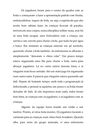 Os jogadores foram para o centro da quadra com as
bolas e começaram a fazer a apresentação padrão com firulas,
embaixadinhas, toques de bola, ou seja, o espetáculo que eles
muito bem sabiam fazer. As crianças ficavam ali paradas,
imóveis em seus corpos, numa disciplina militar russa, mas foi
só uma bola escapar, uma brincadeira com a criança, um
sorriso e um convite para chutar a bola, que tudo foi por água
a baixo. Em instantes as crianças estavam em pé sorrindo,
querendo chutar a bola também. As enfermeiras se olharam e
simplesmente “deixaram o clima rolar”. Em pouco tempo
estava organizada uma fila para chutar a bola, outra para
abraçar jogadores. Lá no canto outros tiravam fotos, e aí
ninguém mais ficou sentado. Até um mini-jogo foi organizado
num outro canto. E parecia que ninguém estava querendo sair
dali. Depois de bastante tempo, onde toda a programação já
tinha furado, o pessoal se aquietou um pouco e as bolas foram
deixadas de lado. Já não importava mais nada, todos foram
tirar fotos, as crianças com os jogadores, e os jogadores com as
crianças.
Alguém da equipe havia trazido um violão e um
tambor. Pronto, aí virou festa mesmo. Os jogadores tocaram e
cantaram para as crianças, num ritmo bem brasileiro. Quando
olho para meio do grupo animado, vi uma enfermeira
 
