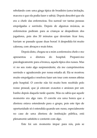 rebolando com uma ginga típica de brasileiro (uma imitação,
mas era o que ela podia fazer e sabia). Depois descobri que ela
era a chefe das enfermeiras. Era surreal ver tantas pessoas
empolgadas e sorrindo. Depois de algumas músicas, as
enfermeiras pediram para as crianças se despedirem dos
jogadores, pois dos 30 minutos que deveriam ficar fora,
haviam se passado quase duas horas! A despedida foi muito
calorosa, com abraços e mais fotos.
Depois disto, chegou-se a mim a enfermeira chefe e me
apresentou a diretora do hospital. Preparei-me
psicologicamente para a bronca, aquela típica dos russos. Mas
vi no seu rosto algo surpreendente, ela me cumprimentou
sorrindo e agradecendo por nossa estadia ali. Ela se mostrou
muito empolgada e resolveu fazer um tour com nossos atletas
pelo hospital. O convite não foi muito bem recebido pelo
nosso pessoal, que já estavam exaustos e ansiosos por um
banho depois daquela tarde quente. Mas eu sabia que aquele
momento era algo raro. O convite era uma honra que a
diretora estava estendendo para o grupo, pois este tipo de
oportunidade só é estendida quando um russo, especialmente
no caso de uma diretora de instituição pública, está
plenamente satisfeito e contente com algo.
Este foi um momento impar para nós, pois se
 