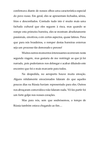 confirmava diante de nossos olhos uma característica especial
do povo russo. Em geral, eles se apresentam fechados, sérios,
frios e desconfiados. Contudo tudo isto é muito mais uma
fachada cultural que eles seguem à risca, mas quando se
rompe esta primeira barreira, eles se mostram absolutamente
passionais, emotivos, e em certos aspectos, quase latinos. Pena
que para nós brasileiros, o romper destas barreiras externas
seja um processo tão demorado e penoso!
Muitos outros momentos interessantes ocorreram nesta
segunda viagem, mas gostaria de me restringir ao que já foi
narrado, pois poderíamos nos delongar e acabar diluindo este
encontro que foi o mais marcante para todos.
Na despedida, no aeroporto houve muita emoção.
Alguns nitidamente emocionados falaram do que aqueles
poucos dias na Rússia haviam representado para eles. Outros
nos abraçaram comovidos e não falaram nada. Vê-los partir foi
um forte golpe nos nossos corações.
Mas para nós, sem que soubéssemos, o tempo de
Rússia também estava chegando ao fim…
 