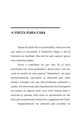 A VOLTA PARA CASA
Depois de muita luta na universidade, vimos um ciclo
que estava se encerrando. E finalmente chegou o dia da
formatura na faculdade. Mas não foi nada especial, apenas
uma cerimônia simples.
Ficava a expectativa do que viria. Eu já havia
conversado com meus professores e aberto junto a eles um
canal no sentido de uma possível “Aspirantura”, um grau
aproximadamente equivalente ao doutorado pelo nosso
sistema. Consegui com que dois professores aceitassem o
projeto. Fui direcionado pelo Departamento dos Estrangeiros
aos exames de ingresso neste novo nível. Exames feitos e
entrevista já passada, tudo estava se aproximando da fase
final, que era justamente a matrícula e o pagamento do Curso.
Inesperadamente fui chamado pelo secretário do
 