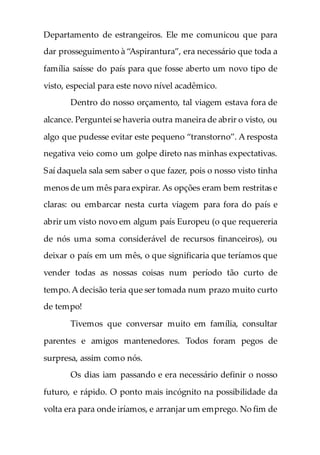 Departamento de estrangeiros. Ele me comunicou que para
dar prosseguimento à “Aspirantura”, era necessário que toda a
família saísse do país para que fosse aberto um novo tipo de
visto, especial para este novo nível acadêmico.
Dentro do nosso orçamento, tal viagem estava fora de
alcance. Perguntei se haveria outra maneira de abrir o visto, ou
algo que pudesse evitar este pequeno “transtorno”. A resposta
negativa veio como um golpe direto nas minhas expectativas.
Saí daquela sala sem saber o que fazer, pois o nosso visto tinha
menos de um mês para expirar. As opções eram bem restritas e
claras: ou embarcar nesta curta viagem para fora do país e
abrir um visto novo em algum país Europeu (o que requereria
de nós uma soma considerável de recursos financeiros), ou
deixar o país em um mês, o que significaria que teríamos que
vender todas as nossas coisas num período tão curto de
tempo.A decisão teria que ser tomada num prazo muito curto
de tempo!
Tivemos que conversar muito em família, consultar
parentes e amigos mantenedores. Todos foram pegos de
surpresa, assim como nós.
Os dias iam passando e era necessário definir o nosso
futuro, e rápido. O ponto mais incógnito na possibilidade da
volta era para onde iríamos, e arranjar um emprego. No fim de
 