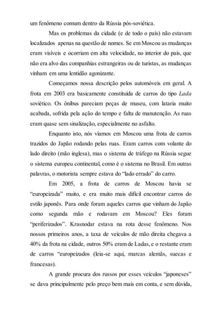 um fenômeno comum dentro da Rússia pós-soviética.
Mas os problemas da cidade (e de todo o país) não estavam
localizados apenas na questão de nomes. Se em Moscou as mudanças
eram visíveis e ocorriam em alta velocidade, no interior do país, que
não era alvo das companhias estrangeiras ou de turistas, as mudanças
vinham em uma lentidão agonizante.
Começamos nossa descrição pelos automóveis em geral. A
frota em 2003 era basicamente constituída de carros do tipo Lada
soviético. Os ônibus pareciam peças de museu, com lataria muito
acabada, sofrida pela ação do tempo e falta de manutenção. As ruas
eram quase sem sinalização, especialmente no asfalto.
Enquanto isto, nós víamos em Moscou uma frota de carros
trazidos do Japão rodando pelas ruas. Eram carros com volante do
lado direito (mão inglesa), mas o sistema de tráfego na Rússia segue
o sistema europeu continental, como é o sistema no Brasil. Em outras
palavras, o motorista sempre estava do “lado errado” do carro.
Em 2005, a frota de carros de Moscou havia se
“europeizada” muito, e era muito mais difícil encontrar carros do
estilo japonês. Para onde foram aqueles carros que vinham do Japão
como segunda mão e rodavam em Moscou? Eles foram
“periferizados”. Krasnodar estava na rota desse fenômeno. Nos
nossos primeiros anos, a taxa de veículos de mão direita chegava a
40% da frota na cidade, outros 50% eram de Ladas,e o restante eram
de carros “europeizados (leia-se aqui, marcas alemãs, suecas e
francesas).
A grande procura dos russos por esses veículos “japoneses”
se dava principalmente pelo preço bem mais em conta, e sem dúvida,
 