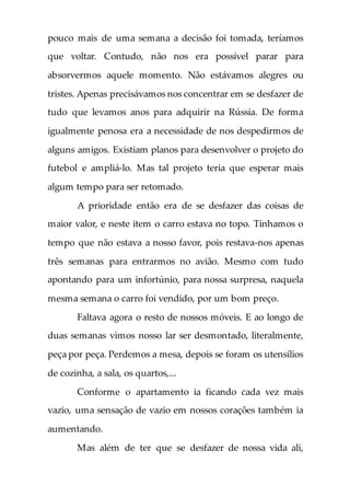 pouco mais de uma semana a decisão foi tomada, teríamos
que voltar. Contudo, não nos era possível parar para
absorvermos aquele momento. Não estávamos alegres ou
tristes. Apenas precisávamos nos concentrar em se desfazer de
tudo que levamos anos para adquirir na Rússia. De forma
igualmente penosa era a necessidade de nos despedirmos de
alguns amigos. Existiam planos para desenvolver o projeto do
futebol e ampliá-lo. Mas tal projeto teria que esperar mais
algum tempo para ser retomado.
A prioridade então era de se desfazer das coisas de
maior valor, e neste item o carro estava no topo. Tínhamos o
tempo que não estava a nosso favor, pois restava-nos apenas
três semanas para entrarmos no avião. Mesmo com tudo
apontando para um infortúnio, para nossa surpresa, naquela
mesma semana o carro foi vendido, por um bom preço.
Faltava agora o resto de nossos móveis. E ao longo de
duas semanas vimos nosso lar ser desmontado, literalmente,
peça por peça. Perdemos a mesa, depois se foram os utensílios
de cozinha, a sala, os quartos,...
Conforme o apartamento ia ficando cada vez mais
vazio, uma sensação de vazio em nossos corações também ia
aumentando.
Mas além de ter que se desfazer de nossa vida ali,
 