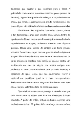 tínhamos que decidir o que traríamos para o Brasil. A
prioridade eram roupas (menos os casacos e peças pesadas de
inverno), alguns brinquedos das crianças, e especialmente os
livros, que foram colecionados com muito carinho nestes seis
anos. Alguns utensílios domésticos ainda entrariam nas malas.
Nos últimos dias, esgotados com toda a correria, vimos
o lar desmontado, mas com muitas coisas ainda dentro do
apartamento. Já sem esperanças de conseguirmos vender tudo,
especialmente as roupas, acabamos doando para algumas
pessoas. Havia uma família de amigos que tinha poucos
recursos financeiros, e que estavam precisando de calçados e
roupas. Eles saíram de nosso apartamento lotando o carro de
outro amigo com sacolas e mais sacolas de doação. Brotou um
sentimento em nós de alegria por nossos amigos, mas
sabíamos o valor correspondente que estavam levando, e
sabíamos de igual forma que não poderíamos reaver o
material em qualidade igual ou o valor correspondente.
Estávamos conscientes que os preços no Brasil eram bem mais
altos, e aquele valor faria falta na nossa reentrada.
Quando fomos comprar as passagens, descobrimos que
dois meses antes as regras para as malas e bagagens haviam
mudado. A partir de então, tínhamos direito a apenas uma
mala de no máximo 22 quilos. Até a mudança, as companhias
 