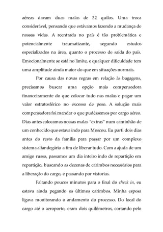 aéreas davam duas malas de 32 quilos. Uma troca
considerável, pensando que estávamos fazendo a mudança de
nossas vidas. A reentrada no país é tão problemática e
potencialmente traumatizante, segundo estudos
especializados na área, quanto o processo de saída do país.
Emocionalmente se está no limite, e qualquer dificuldade tem
uma amplitude ainda maior do que em situações normais.
Por causa das novas regras em relação às bagagens,
precisamos buscar uma opção mais compensadora
financeiramente do que colocar tudo nas malas e pagar um
valor estratosférico no excesso de peso. A solução mais
compensadora foi mandar o que pudéssemos por cargo aéreo.
Dias antes colocamos nossas malas “extras” num caminhão de
um conhecido que estava indo para Moscou. Eu parti dois dias
antes do resto da família para passar por um complexo
sistema alfandegário a fim de liberar tudo. Com a ajuda de um
amigo russo, passamos um dia inteiro indo de repartição em
repartição, buscando as dezenas de carimbos necessários para
a liberação do cargo, e passando por vistorias.
Faltando poucos minutos para o final do check in, eu
estava ainda pegando os últimos carimbos. Minha esposa
ligava monitorando o andamento do processo. Do local do
cargo até o aeroporto, eram dois quilômetros, cortando pelo
 