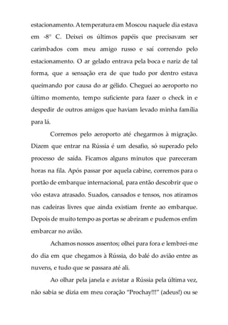 estacionamento.Atemperatura em Moscou naquele dia estava
em -8° C. Deixei os últimos papéis que precisavam ser
carimbados com meu amigo russo e saí correndo pelo
estacionamento. O ar gelado entrava pela boca e nariz de tal
forma, que a sensação era de que tudo por dentro estava
queimando por causa do ar gélido. Cheguei ao aeroporto no
último momento, tempo suficiente para fazer o check in e
despedir de outros amigos que haviam levado minha família
para lá.
Corremos pelo aeroporto até chegarmos à migração.
Dizem que entrar na Rússia é um desafio, só superado pelo
processo de saída. Ficamos alguns minutos que pareceram
horas na fila. Após passar por aquela cabine, corremos para o
portão de embarque internacional, para então descobrir que o
vôo estava atrasado. Suados, cansados e tensos, nos atiramos
nas cadeiras livres que ainda existiam frente ao embarque.
Depois de muito tempo as portas se abriram e pudemos enfim
embarcar no avião.
Achamos nossos assentos; olhei para fora e lembrei-me
do dia em que chegamos à Rússia, do balé do avião entre as
nuvens, e tudo que se passara até ali.
Ao olhar pela janela e avistar a Rússia pela última vez,
não sabia se dizia em meu coração “Prochay!!!” (adeus!) ou se
 
