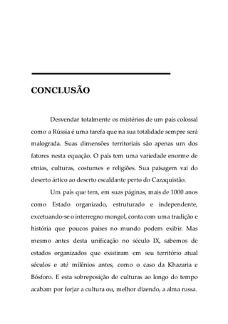 CONCLUSÃO
Desvendar totalmente os mistérios de um país colossal
como a Rússia é uma tarefa que na sua totalidade sempre será
malograda. Suas dimensões territoriais são apenas um dos
fatores nesta equação. O país tem uma variedade enorme de
etnias, culturas, costumes e religiões. Sua paisagem vai do
deserto ártico ao deserto escaldante perto do Cazaquistão.
Um país que tem, em suas páginas, mais de 1000 anos
como Estado organizado, estruturado e independente,
excetuando-se o interregno mongol, conta com uma tradição e
história que poucos países no mundo podem exibir. Mas
mesmo antes desta unificação no século IX, sabemos de
estados organizados que existiram em seu território atual
séculos e até milênios antes, como o caso da Khazaria e
Bósforo. E esta sobreposição de culturas ao longo do tempo
acabam por forjar a cultura ou, melhor dizendo, a alma russa.
 