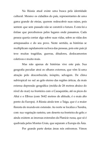 Na Rússia atual existe uma busca pela identidade
cultural. Mesmo os cidadãos do país, representantes de uma
gama grande de etnias, querem redescobrir suas raízes, pois
sentem que sem passado não se constrói o futuro. E esta foi a
ênfase que percebemos pelos lugares onde passamos. Cada
pessoa queria contar algo sobre suas vidas, sobre as vidas dos
antepassados e do seu povo. Neste sentido, as histórias se
multiplicam rapidamente na boca das pessoas, pois este país já
teve muitas tragédias, guerras, ditadores, deslocamentos
coletivos e muito mais.
Mas não apenas de histórias vive este país. Sua
geografia peculiar atrai os olhares externos, que vêm lá uma
atração pelo desconhecido, inóspito, selvagem. De clima
subtropical no sul ao gelo eterno das regiões árticas, da mais
extensa depressão geográfica (média de 28 metros abaixo do
nível do mar) na fronteira com o Cazaquistão, até os picos do
Altai e o Elbrus (com 5642 metros de altitude, é o mais alto
ponto da Europa). A Rússia ainda tem a Taiga, que é a maior
floresta do mundo em extensão. Ao norte se localiza a Tundra,
com sua vegetação rasteira, um deserto na fronteira do gelo; e
ainda existem as imensas extensões da Planície russa, que só é
quebrada pelos Montes Urais, que separam a Europa da Ásia.
Por grande parte destas áreas nós estivemos. Vimos
 
