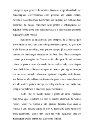 paisagens que poucos brasileiros tiveram a oportunidade de
contemplar. Conversamos com pessoas de várias etnias,
ouvindo suas histórias. Estivemos em lugares de culturas tão
distantes da nossa, comendo seus pratos e interagindo de
alguma forma com este caldeirão que é a diversidade cultural
e geográfica da Rússia.
Sentimos as mudanças dos tempos. Se a Rússia que
encontramos ainda era um país que se sentia preso ao passado
e de herança soviética, em pouco tempo já experimentava
ventos de mudanças soprando de fora. Esta Rússia sempre
passou por estágios de forma muito abrupta. Se em outros
países os passos eram dados de forma cadenciada e em etapas
bem definidas, a Rússia sempre se deteve por algum tempo
em um determinado patamar e, após um impulso violento em
sua história, ela saltava rapidamente para níveis semelhantes
aos de outros países europeus, estagnando-se por mais um
tempo e repetindo o processo posteriormente.
Tudo isto (e muito mais) é parte de uma equação
complexa que resultará no que os russos chamam de “alma
russa”. Viver na Rússia é um grande desafio, mas viver a
Rússia é um desafio ainda maior. O resultado disto tudo é o
enriquecimento como um todo na vida daqueles que se
aventuram pelos caminhos da eterna Rússia.
 