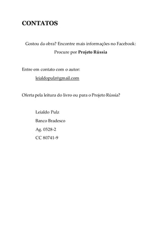 CONTATOS
Gostou da obra? Encontre mais informações no Facebook:
Procure por Projeto Rússia
Entre em contato com o autor:
leialdopulz@gmail.com
Oferta pela leitura do livro ou para o Projeto Rússia?
Leialdo Pulz
Banco Bradesco
Ag. 0528-2
CC 80741-9
 