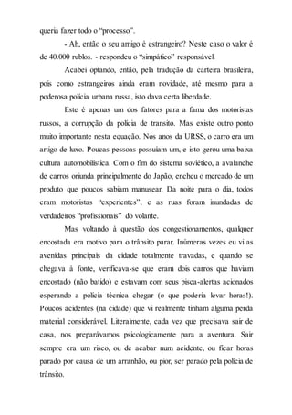 queria fazer todo o “processo”.
- Ah, então o seu amigo é estrangeiro? Neste caso o valor é
de 40.000 rublos. - respondeu o “simpático” responsável.
Acabei optando, então, pela tradução da carteira brasileira,
pois como estrangeiros ainda eram novidade, até mesmo para a
poderosa polícia urbana russa, isto dava certa liberdade.
Este é apenas um dos fatores para a fama dos motoristas
russos, a corrupção da polícia de transito. Mas existe outro ponto
muito importante nesta equação. Nos anos da URSS, o carro era um
artigo de luxo. Poucas pessoas possuíam um, e isto gerou uma baixa
cultura automobilística. Com o fim do sistema soviético, a avalanche
de carros oriunda principalmente do Japão, encheu o mercado de um
produto que poucos sabiam manusear. Da noite para o dia, todos
eram motoristas “experientes”, e as ruas foram inundadas de
verdadeiros “profissionais” do volante.
Mas voltando à questão dos congestionamentos, qualquer
encostada era motivo para o trânsito parar. Inúmeras vezes eu vi as
avenidas principais da cidade totalmente travadas, e quando se
chegava à fonte, verificava-se que eram dois carros que haviam
encostado (não batido) e estavam com seus pisca-alertas acionados
esperando a polícia técnica chegar (o que poderia levar horas!).
Poucos acidentes (na cidade) que vi realmente tinham alguma perda
material considerável. Literalmente, cada vez que precisava sair de
casa, nos preparávamos psicologicamente para a aventura. Sair
sempre era um risco, ou de acabar num acidente, ou ficar horas
parado por causa de um arranhão, ou pior, ser parado pela polícia de
trânsito.
 