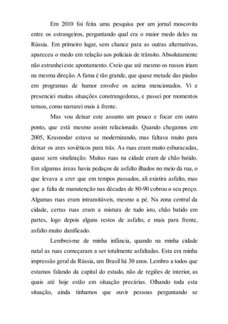 Em 2010 foi feita uma pesquisa por um jornal moscovita
entre os estrangeiros, perguntando qual era o maior medo deles na
Rússia. Em primeiro lugar, sem chance para as outras alternativas,
apareceu o medo em relação aos policiais de trânsito. Absolutamente
não estranheieste apontamento. Creio que até mesmo os russos iriam
na mesma direção.A fama é tão grande, que quase metade das piadas
em programas de humor envolve os acima mencionados. Vi e
presenciei muitas situações constrangedoras, e passei por momentos
tensos, como narrarei mais à frente.
Mas vou deixar este assunto um pouco e focar em outro
ponto, que está mesmo assim relacionado. Quando chegamos em
2005, Krasnodar estava se modernizando, mas faltava muito para
deixar os ares soviéticos para trás. As ruas eram muito esburacadas,
quase sem sinalização. Muitas ruas na cidade eram de chão batido.
Em algumas áreas havia pedaços de asfalto ilhados no meio da rua, o
que levava a crer que em tempos passados, ali existira asfalto, mas
que a falta de manutenção nas décadas de 80-90 cobrou o seu preço.
Algumas ruas eram intransitáveis, mesmo a pé. Na zona central da
cidade, certas ruas eram a mistura de tudo isto, chão batido em
partes, logo depois alguns restos de asfalto, e mais para frente,
asfalto muito danificado.
Lembrei-me de minha infância, quando na minha cidade
natal as ruas começaram a ser totalmente asfaltadas. Esta era minha
impressão geral da Rússia, um Brasil há 30 anos. Lembro a todos que
estamos falando da capital do estado, não de regiões de interior, as
quais até hoje estão em situação precárias. Olhando toda esta
situação, ainda tínhamos que ouvir pessoas perguntando se
 