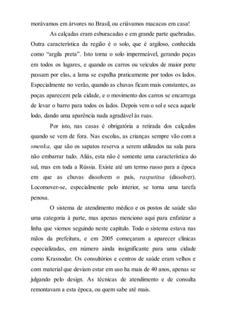 morávamos em árvores no Brasil, ou criávamos macacos em casa!
As calçadas eram esburacadas e em grande parte quebradas.
Outra característica da região é o solo, que é argiloso, conhecida
como “argila preta”. Isto torna o solo impermeável, gerando poças
em todos os lugares, e quando os carros ou veículos de maior porte
passam por elas, a lama se espalha praticamente por todos os lados.
Especialmente no verão, quando as chuvas ficam mais constantes, as
poças aparecem pela cidade, e o movimento dos carros se encarrega
de levar o barro para todos os lados. Depois vem o sol e seca aquele
lodo, dando uma aparência nada agradável às ruas.
Por isto, nas casas é obrigatória a retirada dos calçados
quando se vem de fora. Nas escolas, as crianças sempre vão com a
smenka, que são os sapatos reserva a serem utilizados na sala para
não embarrar tudo. Aliás, esta não é somente uma característica do
sul, mas em toda a Rússia. Existe até um termo russo para a época
em que as chuvas dissolvem o país, rasputitsa (dissolver).
Locomover-se, especialmente pelo interior, se torna uma tarefa
penosa.
O sistema de atendimento médico e os postos de saúde são
uma categoria à parte, mas apenas menciono aqui para enfatizar a
linha que viemos seguindo neste capítulo. Todo o sistema estava nas
mãos da prefeitura, e em 2005 começaram a aparecer clínicas
especializadas, em número ainda insignificante para uma cidade
como Krasnodar. Os consultórios e centros de saúde eram velhos e
com material que deviam estar em uso ha mais de 40 anos, apenas se
julgando pelo design. As técnicas de atendimento e de consulta
remontavam a esta época, ou quem sabe até mais.
 