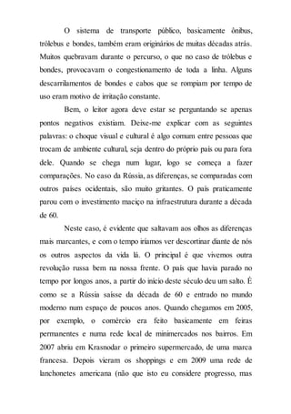 O sistema de transporte público, basicamente ônibus,
trólebus e bondes, também eram originários de muitas décadas atrás.
Muitos quebravam durante o percurso, o que no caso de trólebus e
bondes, provocavam o congestionamento de toda a linha. Alguns
descarrilamentos de bondes e cabos que se rompiam por tempo de
uso eram motivo de irritação constante.
Bem, o leitor agora deve estar se perguntando se apenas
pontos negativos existiam. Deixe-me explicar com as seguintes
palavras: o choque visual e cultural é algo comum entre pessoas que
trocam de ambiente cultural, seja dentro do próprio país ou para fora
dele. Quando se chega num lugar, logo se começa a fazer
comparações. No caso da Rússia, as diferenças, se comparadas com
outros países ocidentais, são muito gritantes. O país praticamente
parou com o investimento maciço na infraestrutura durante a década
de 60.
Neste caso, é evidente que saltavam aos olhos as diferenças
mais marcantes, e com o tempo iríamos ver descortinar diante de nós
os outros aspectos da vida lá. O principal é que vivemos outra
revolução russa bem na nossa frente. O país que havia parado no
tempo por longos anos, a partir do início deste século deu um salto. É
como se a Rússia saísse da década de 60 e entrado no mundo
moderno num espaço de poucos anos. Quando chegamos em 2005,
por exemplo, o comércio era feito basicamente em feiras
permanentes e numa rede local de minimercados nos bairros. Em
2007 abriu em Krasnodar o primeiro supermercado, de uma marca
francesa. Depois vieram os shoppings e em 2009 uma rede de
lanchonetes americana (não que isto eu considere progresso, mas
 