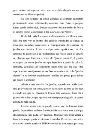 para muitos estrangeiros, viver sem o produto daquela marca era
como viver na idade da pedra).
No ano seguinte de nossa chegada, as avenidas ganharam
pavimentação nova, arborização, canteiros com flores e parques
foram sendo melhorados. Bondes modernos foram trazidos de fora, e
os antigos ônibus começaram a dar lugar aos seus “netos”.
O nível de vida dos russos melhorou muito nos últimos anos.
Não era raro ver as lixeiras dos edifícios entulhadas de caixas de
modernos utensílios domésticos, e principalmente de estrutura de
janelas em madeira. E isto era algo muito significativo. Um dos
símbolos do progresso e da modernidade na Rússia eram as janelas
de plástico, que levavam o nome de “janelas alemãs”. A grande
vantagem das novas janelas era que impediam a perda de calor do
ambiente, causando um isolamento muito bom que era algo vital,
especialmente no rigoroso inverno. Nosso apartamento tinha “janelas
alemãs” e no inverno precisávamos abri-las um pouco para esfriar
um pouco o ambiente.
Aliado a esta questão das janelas, aprendemos rapidamente
uma palavra usada por todos, remont. Talvez esta palavra defina bem
o estado em que se encontrava todo o país, conserto. Esta era a
palavra de ordem, e que aparecia em qualquer propaganda ou cartas
espalhado pela cidade.
Lembro muito bem do grande remont que foi feito no nosso
prédio. Incomodava muito o fato do prédio estar com uma porta que
absolutamente não podia ser trancada. Qualquer um podia entrar e
fazer tudo o que queria no elevador e escadas. E entenda, caro leitor,
não estou usando a palavra TUDO em vão! Se uma pessoa passasse
 
