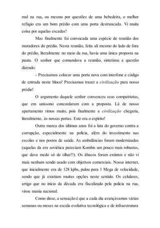 mal na rua, ou mesmo por questões de uma bebedeira, o melhor
refúgio era um bom prédio com uma porta destrancada. Vi muita
coisa por aquelas escadas!
Mas finalmente foi convocada uma espécie de reunião dos
moradores do prédio. Nesta reunião, feita ali mesmo do lado de fora
do prédio, literalmente no meio da rua, havia uma única proposta na
pauta. O senhor que comandava a reunião, sintetizou a questão
dizendo:
- Precisamos colocar uma porta nova com interfone e código
de entrada neste bloco! Precisamos trazer a civilização para nosso
prédio!
O argumento daquele senhor convenceu seus compatriotas,
que em uníssono concordaram com a proposta. Lá de nosso
apartamento rimos muito, pois finalmente a civilização chegaria,
literalmente, às nossas portas. Este era o espírito!
Outra marca dos últimos anos foi a luta do governo contra a
corrupção, especialmente na polícia, além do investimento nas
escolas e nos postos de saúde. As ambulâncias foram modernizadas
(aquelas da era soviética pareciam Kombis um pouco mais robustas,
que dava medo só de olhar!!). Os ábacos foram extintos e não vi
mais nenhum sendo usado com objetivos comerciais. Nossa internet,
que inicialmente era de 128 kpbs, pulou para 1 Mega de velocidade,
sendo que já existiam muitas opções neste sentido. Os celulares,
artigo que no início da década era fiscalizado pela polícia na rua,
virou mania nacional.
Como disse, a sensação é que a cada dia avançávamos várias
semanas ou meses na escala evolutiva tecnológica e de infraestrutura
 