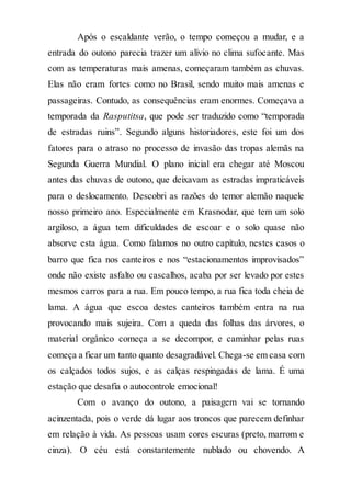 Após o escaldante verão, o tempo começou a mudar, e a
entrada do outono parecia trazer um alívio no clima sufocante. Mas
com as temperaturas mais amenas, começaram também as chuvas.
Elas não eram fortes como no Brasil, sendo muito mais amenas e
passageiras. Contudo, as consequências eram enormes. Começava a
temporada da Rasputitsa, que pode ser traduzido como “temporada
de estradas ruins”. Segundo alguns historiadores, este foi um dos
fatores para o atraso no processo de invasão das tropas alemãs na
Segunda Guerra Mundial. O plano inicial era chegar até Moscou
antes das chuvas de outono, que deixavam as estradas impraticáveis
para o deslocamento. Descobri as razões do temor alemão naquele
nosso primeiro ano. Especialmente em Krasnodar, que tem um solo
argiloso, a água tem dificuldades de escoar e o solo quase não
absorve esta água. Como falamos no outro capítulo, nestes casos o
barro que fica nos canteiros e nos “estacionamentos improvisados”
onde não existe asfalto ou cascalhos, acaba por ser levado por estes
mesmos carros para a rua. Em pouco tempo, a rua fica toda cheia de
lama. A água que escoa destes canteiros também entra na rua
provocando mais sujeira. Com a queda das folhas das árvores, o
material orgânico começa a se decompor, e caminhar pelas ruas
começa a ficar um tanto quanto desagradável. Chega-se em casa com
os calçados todos sujos, e as calças respingadas de lama. É uma
estação que desafia o autocontrole emocional!
Com o avanço do outono, a paisagem vai se tornando
acinzentada, pois o verde dá lugar aos troncos que parecem definhar
em relação à vida. As pessoas usam cores escuras (preto, marrom e
cinza). O céu está constantemente nublado ou chovendo. A
 