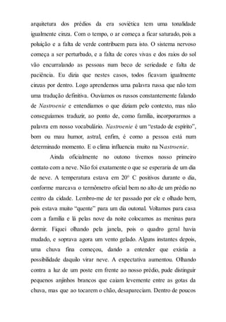 arquitetura dos prédios da era soviética tem uma tonalidade
igualmente cinza. Com o tempo, o ar começa a ficar saturado, pois a
poluição e a falta de verde contribuem para isto. O sistema nervoso
começa a ser perturbado, e a falta de cores vivas e dos raios do sol
vão encurralando as pessoas num beco de seriedade e falta de
paciência. Eu dizia que nestes casos, todos ficavam igualmente
cinzas por dentro. Logo aprendemos uma palavra russa que não tem
uma tradução definitiva. Ouvíamos os russos constantemente falando
de Nastroenie e entendíamos o que diziam pelo contexto, mas não
conseguíamos traduzir, ao ponto de, como família, incorporarmos a
palavra em nosso vocabulário. Nastroenie é um “estado de espírito”,
bom ou mau humor, astral, enfim, é como a pessoa está num
determinado momento. E o clima influencia muito na Nastroenie.
Ainda oficialmente no outono tivemos nosso primeiro
contato com a neve. Não foi exatamente o que se esperaria de um dia
de neve. A temperatura estava em 20° C positivos durante o dia,
conforme marcava o termômetro oficial bem no alto de um prédio no
centro da cidade. Lembro-me de ter passado por ele e olhado bem,
pois estava muito “quente” para um dia outonal. Voltamos para casa
com a família e lá pelas nove da noite colocamos as meninas para
dormir. Fiquei olhando pela janela, pois o quadro geral havia
mudado, e soprava agora um vento gelado. Alguns instantes depois,
uma chuva fina começou, dando a entender que existia a
possibilidade daquilo virar neve. A expectativa aumentou. Olhando
contra a luz de um poste em frente ao nosso prédio, pude distinguir
pequenos anjinhos brancos que caiam levemente entre as gotas da
chuva, mas que ao tocarem o chão, desapareciam. Dentro de poucos
 