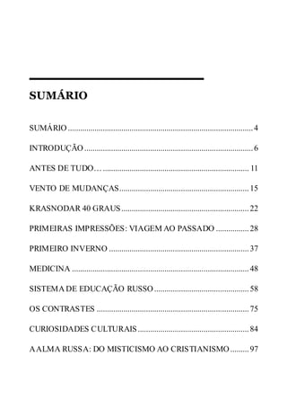 SUMÁRIO
SUMÁRIO ..........................................................................................4
INTRODUÇÃO..................................................................................6
ANTES DE TUDO…....................................................................... 11
VENTO DE MUDANÇAS...............................................................15
KRASNODAR 40 GRAUS..............................................................22
PRIMEIRAS IMPRESSÕES: VIAGEM AO PASSADO ................28
PRIMEIRO INVERNO ....................................................................37
MEDICINA ......................................................................................48
SISTEMA DE EDUCAÇÃO RUSSO ..............................................58
OS CONTRASTES ..........................................................................75
CURIOSIDADES CULTURAIS......................................................84
AALMA RUSSA: DO MISTICISMO AO CRISTIANISMO .........97
 