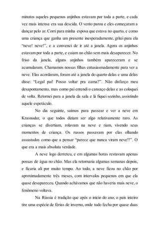 minutos aqueles pequenos anjinhos estavam por toda a parte, e cada
vez mais intensa era sua descida. O vento parou e eles começaram a
dançar pelo ar. Corri para minha esposa que estava no quarto, e como
uma criança que ganha um presente inesperadamente, gritei para ela
“neve! neve!”, e a convenci de ir até a janela. Agora os anjinhos
estavam por toda a parte, e caiam no chão sem mais desaparecer. No
friso da janela, alguns anjinhos também apareceram e se
acumularam. Chamamos nossas filhas entusiasmadamente para ver a
neve. Elas acordaram, foram até a janela do quarto delas e uma delas
disse: “Legal pai! Posso voltar pra cama?”. Não disfarço meu
desapontamento, mas como pai entendi o cansaço delas e as coloquei
de volta. Retornei para a janela da sala e lá fiquei sozinho, assistindo
aquele espetáculo.
No dia seguinte, saímos para passear e ver a neve em
Krasnodar, o que todos diziam ser algo relativamente raro. As
crianças se divertiam, rolavam na neve e riam, vivendo seus
momentos de criança. Os russos passavam por elas olhando
assustados como que a pensar “parece que nunca viram neve!!”. O
que era a mais absoluta verdade.
A neve logo derreteu, e em algumas horas restavam apenas
possas de água no chão. Mas ela retornaria algumas semanas depois,
e ficaria ali por muito tempo. Ao todo, a neve ficou no chão por
aproximadamente três meses, com intervalos pequenos em que ela
quase desapareceu. Quando achávamos que não haveria mais neve, o
fenômeno voltava.
Na Rússia é tradição que após o início do ano, o país inteiro
tire uma espécie de férias de inverno, onde tudo fecha por quase duas
 