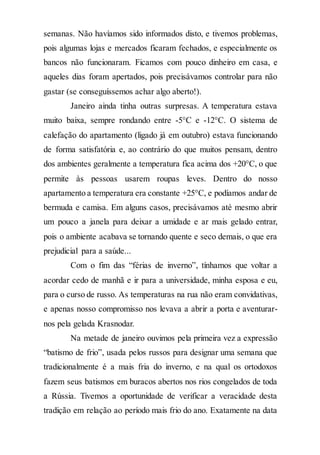 semanas. Não havíamos sido informados disto, e tivemos problemas,
pois algumas lojas e mercados ficaram fechados, e especialmente os
bancos não funcionaram. Ficamos com pouco dinheiro em casa, e
aqueles dias foram apertados, pois precisávamos controlar para não
gastar (se conseguíssemos achar algo aberto!).
Janeiro ainda tinha outras surpresas. A temperatura estava
muito baixa, sempre rondando entre -5°C e -12°C. O sistema de
calefação do apartamento (ligado já em outubro) estava funcionando
de forma satisfatória e, ao contrário do que muitos pensam, dentro
dos ambientes geralmente a temperatura fica acima dos +20°C, o que
permite às pessoas usarem roupas leves. Dentro do nosso
apartamento a temperatura era constante +25°C, e podíamos andar de
bermuda e camisa. Em alguns casos, precisávamos até mesmo abrir
um pouco a janela para deixar a umidade e ar mais gelado entrar,
pois o ambiente acabava se tornando quente e seco demais, o que era
prejudicial para a saúde...
Com o fim das “férias de inverno”, tínhamos que voltar a
acordar cedo de manhã e ir para a universidade, minha esposa e eu,
para o curso de russo. As temperaturas na rua não eram convidativas,
e apenas nosso compromisso nos levava a abrir a porta e aventurar-
nos pela gelada Krasnodar.
Na metade de janeiro ouvimos pela primeira vez a expressão
“batismo de frio”, usada pelos russos para designar uma semana que
tradicionalmente é a mais fria do inverno, e na qual os ortodoxos
fazem seus batismos em buracos abertos nos rios congelados de toda
a Rússia. Tivemos a oportunidade de verificar a veracidade desta
tradição em relação ao período mais frio do ano. Exatamente na data
 