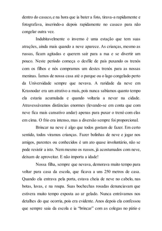 dentro do casaco,e na hora que ia bater a foto, tirava-a rapidamente e
fotografava, inserindo-a depois rapidamente no casaco para não
congelar outra vez.
Indubitavelmente o inverno é uma estação que tem suas
atrações, ainda mais quando a neve aparece. As crianças, mesmo as
russas, ficam agitadas e querem sair para a rua e se divertir um
pouco. Neste período começa o desfile de pais puxando os trenós
com os filhos e nós compramos um destes trenós para as nossas
meninas. Íamos de nossa casa até o parque ou o lago congelado perto
da Universidade sempre que nevava. A raridade da neve em
Krasnodar era um atrativo a mais, pois nunca sabíamos quanto tempo
ela estaria acumulada e quando voltaria a nevar na cidade.
Atravessávamos distâncias enormes (levando-se em conta que com
neve fica mais cansativo andar) apenas para puxar o trenó com elas
em cima. O frio era intenso, mas a diversão sempre foi proporcional.
Brincar na neve é algo que todos gostam de fazer. Em certo
sentido, todos viramos crianças. Fazer bolinhas de neve e jogar nos
amigos, parentes ou conhecidos é um ato quase involuntário, não se
pode resistir a isto. Nem mesmo os russos, já acostumados com neve,
deixam de aproveitar. E não importa a idade!
Nossa filha, sempre que nevava, demorava muito tempo para
voltar para casa da escola, que ficava a uns 250 metros de casa.
Quando ela entrava pela porta, estava cheia de neve no cabelo, nas
botas, luvas, e na roupa. Suas bochechas rosadas denunciavam que
estivera muito tempo exposta ao ar gelado. Nunca entrávamos nos
detalhes do que ocorria, pois era evidente. Anos depois ela confessou
que sempre saia da escola e ia “brincar” com as colegas no pátio e
 