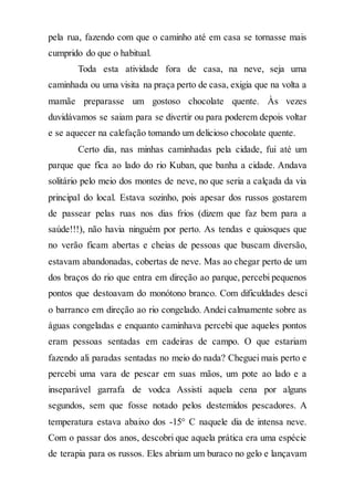 pela rua, fazendo com que o caminho até em casa se tornasse mais
cumprido do que o habitual.
Toda esta atividade fora de casa, na neve, seja uma
caminhada ou uma visita na praça perto de casa, exigia que na volta a
mamãe preparasse um gostoso chocolate quente. Às vezes
duvidávamos se saiam para se divertir ou para poderem depois voltar
e se aquecer na calefação tomando um delicioso chocolate quente.
Certo dia, nas minhas caminhadas pela cidade, fui até um
parque que fica ao lado do rio Kuban, que banha a cidade. Andava
solitário pelo meio dos montes de neve, no que seria a calçada da via
principal do local. Estava sozinho, pois apesar dos russos gostarem
de passear pelas ruas nos dias frios (dizem que faz bem para a
saúde!!!), não havia ninguém por perto. As tendas e quiosques que
no verão ficam abertas e cheias de pessoas que buscam diversão,
estavam abandonadas, cobertas de neve. Mas ao chegar perto de um
dos braços do rio que entra em direção ao parque, percebi pequenos
pontos que destoavam do monótono branco. Com dificuldades desci
o barranco em direção ao rio congelado. Andei calmamente sobre as
águas congeladas e enquanto caminhava percebi que aqueles pontos
eram pessoas sentadas em cadeiras de campo. O que estariam
fazendo ali paradas sentadas no meio do nada? Cheguei mais perto e
percebi uma vara de pescar em suas mãos, um pote ao lado e a
inseparável garrafa de vodca Assisti aquela cena por alguns
segundos, sem que fosse notado pelos destemidos pescadores. A
temperatura estava abaixo dos -15° C naquele dia de intensa neve.
Com o passar dos anos, descobri que aquela prática era uma espécie
de terapia para os russos. Eles abriam um buraco no gelo e lançavam
 